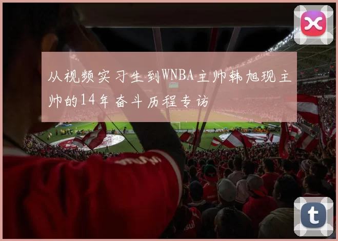 从视频实习生到WNBA主帅韩旭现主帅的14年奋斗历程专访