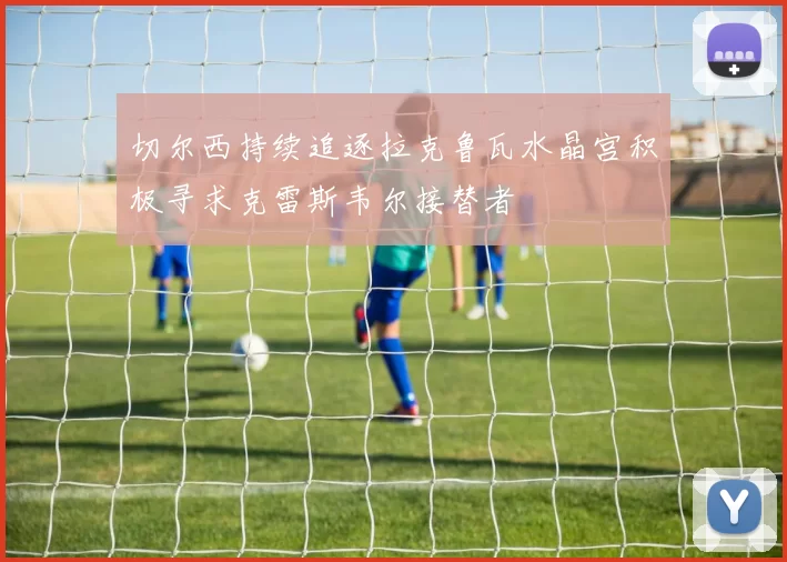 切尔西持续追逐拉克鲁瓦水晶宫积极寻求克雷斯韦尔接替者