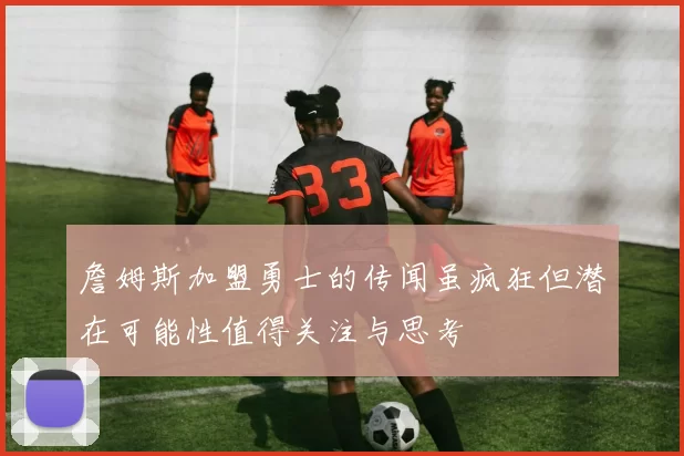 詹姆斯加盟勇士的传闻虽疯狂但潜在可能性值得关注与思考